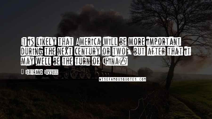 Bertrand Russell Quotes: It is likely that America will be more important during the next century or two, but after that it may well be the turn of China.