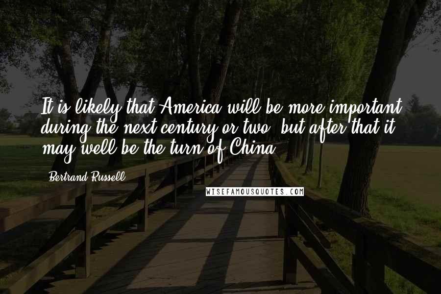 Bertrand Russell Quotes: It is likely that America will be more important during the next century or two, but after that it may well be the turn of China.