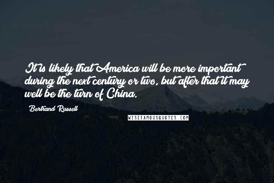 Bertrand Russell Quotes: It is likely that America will be more important during the next century or two, but after that it may well be the turn of China.