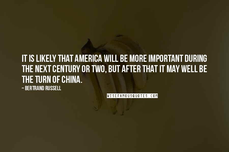 Bertrand Russell Quotes: It is likely that America will be more important during the next century or two, but after that it may well be the turn of China.