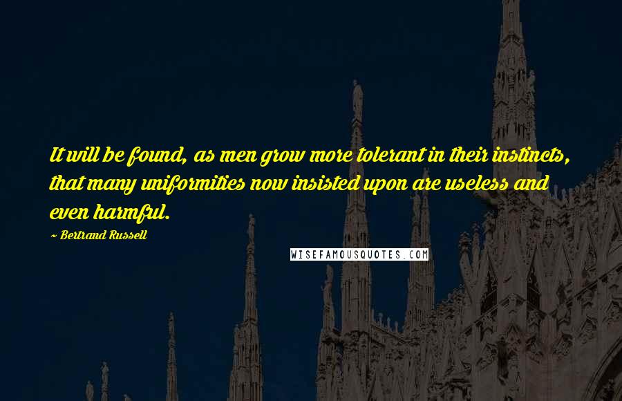 Bertrand Russell Quotes: It will be found, as men grow more tolerant in their instincts, that many uniformities now insisted upon are useless and even harmful.