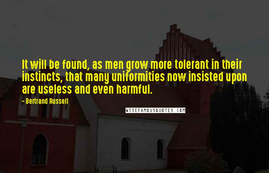 Bertrand Russell Quotes: It will be found, as men grow more tolerant in their instincts, that many uniformities now insisted upon are useless and even harmful.