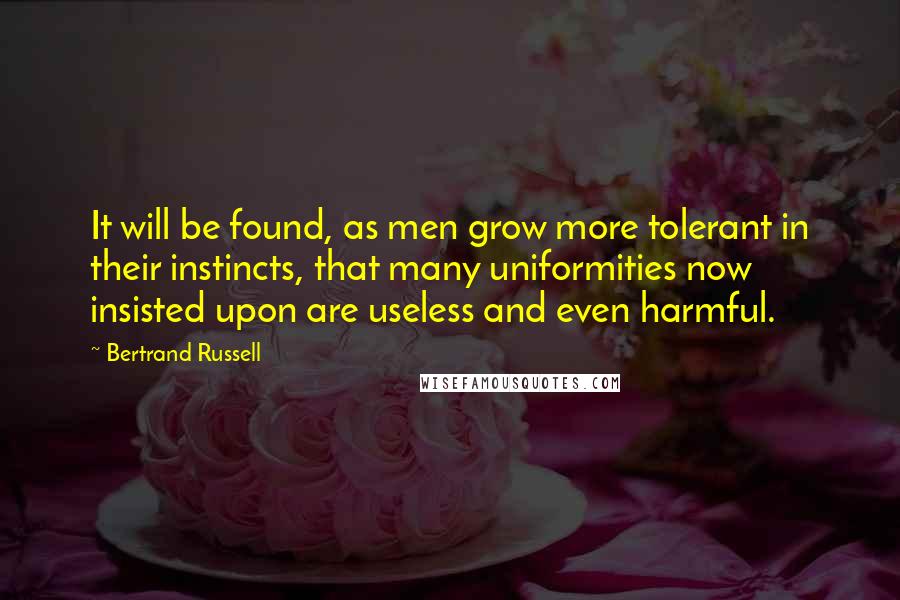 Bertrand Russell Quotes: It will be found, as men grow more tolerant in their instincts, that many uniformities now insisted upon are useless and even harmful.
