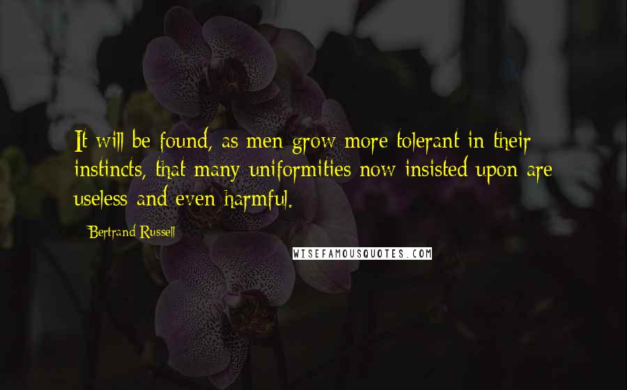 Bertrand Russell Quotes: It will be found, as men grow more tolerant in their instincts, that many uniformities now insisted upon are useless and even harmful.