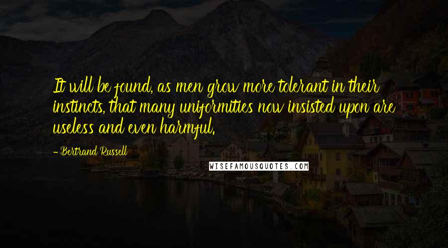 Bertrand Russell Quotes: It will be found, as men grow more tolerant in their instincts, that many uniformities now insisted upon are useless and even harmful.