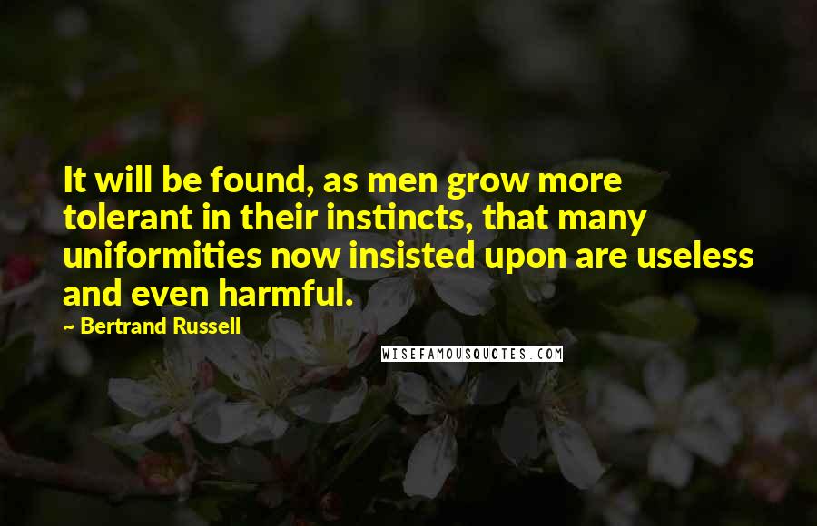 Bertrand Russell Quotes: It will be found, as men grow more tolerant in their instincts, that many uniformities now insisted upon are useless and even harmful.