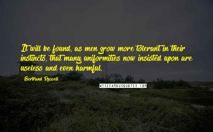 Bertrand Russell Quotes: It will be found, as men grow more tolerant in their instincts, that many uniformities now insisted upon are useless and even harmful.