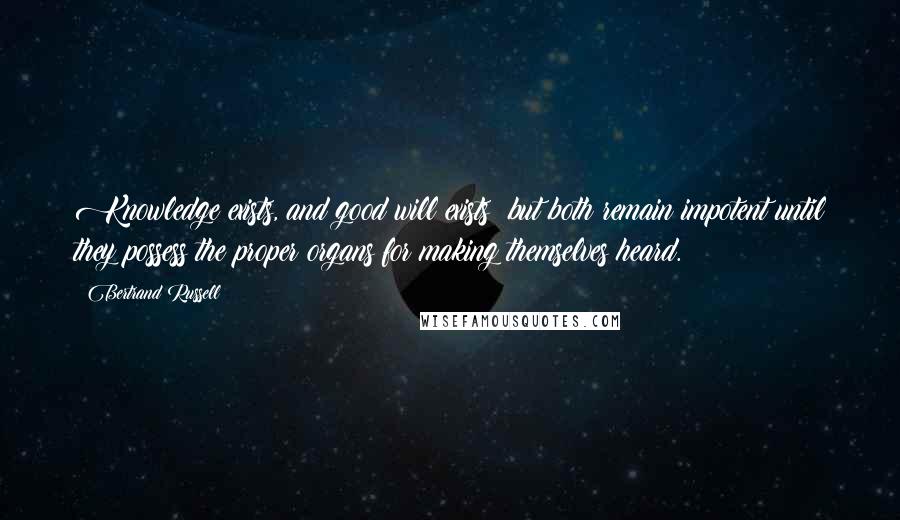 Bertrand Russell Quotes: Knowledge exists, and good will exists; but both remain impotent until they possess the proper organs for making themselves heard.