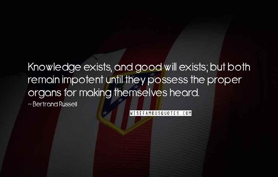 Bertrand Russell Quotes: Knowledge exists, and good will exists; but both remain impotent until they possess the proper organs for making themselves heard.