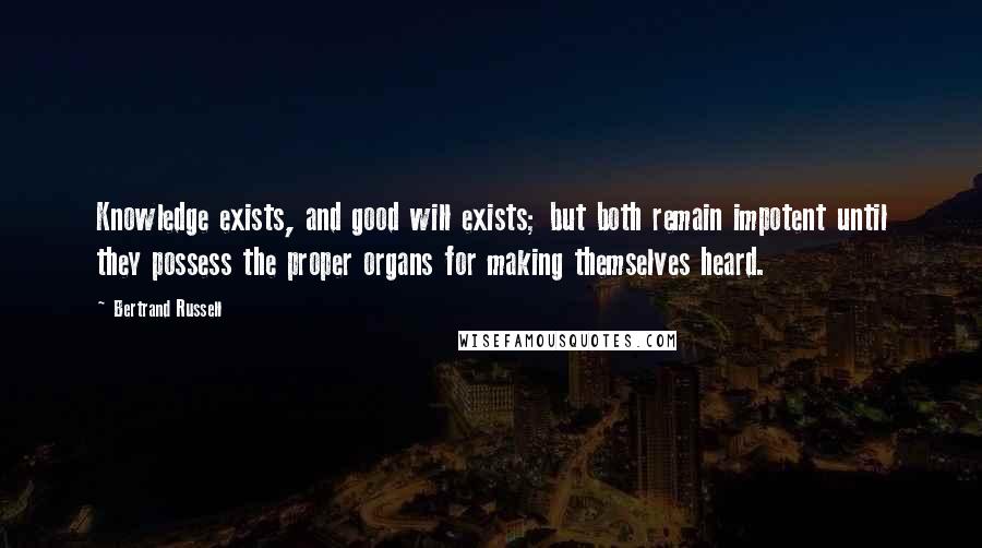 Bertrand Russell Quotes: Knowledge exists, and good will exists; but both remain impotent until they possess the proper organs for making themselves heard.