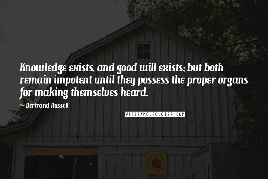Bertrand Russell Quotes: Knowledge exists, and good will exists; but both remain impotent until they possess the proper organs for making themselves heard.