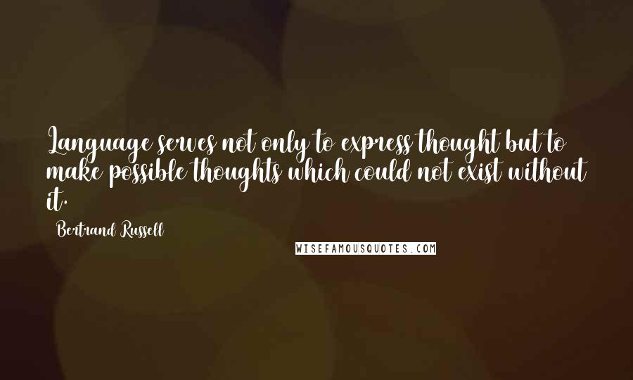 Bertrand Russell Quotes: Language serves not only to express thought but to make possible thoughts which could not exist without it.
