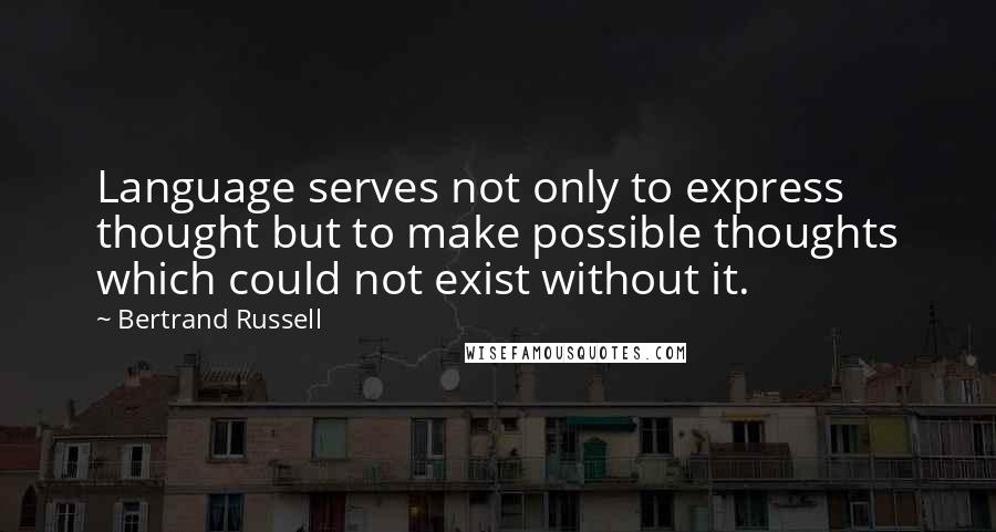 Bertrand Russell Quotes: Language serves not only to express thought but to make possible thoughts which could not exist without it.