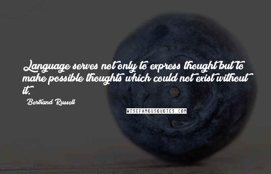 Bertrand Russell Quotes: Language serves not only to express thought but to make possible thoughts which could not exist without it.