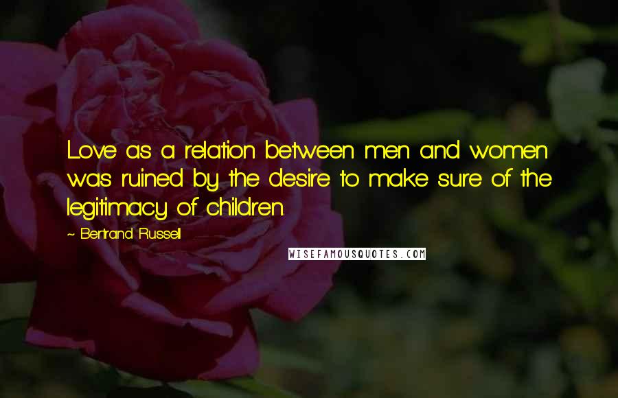 Bertrand Russell Quotes: Love as a relation between men and women was ruined by the desire to make sure of the legitimacy of children.