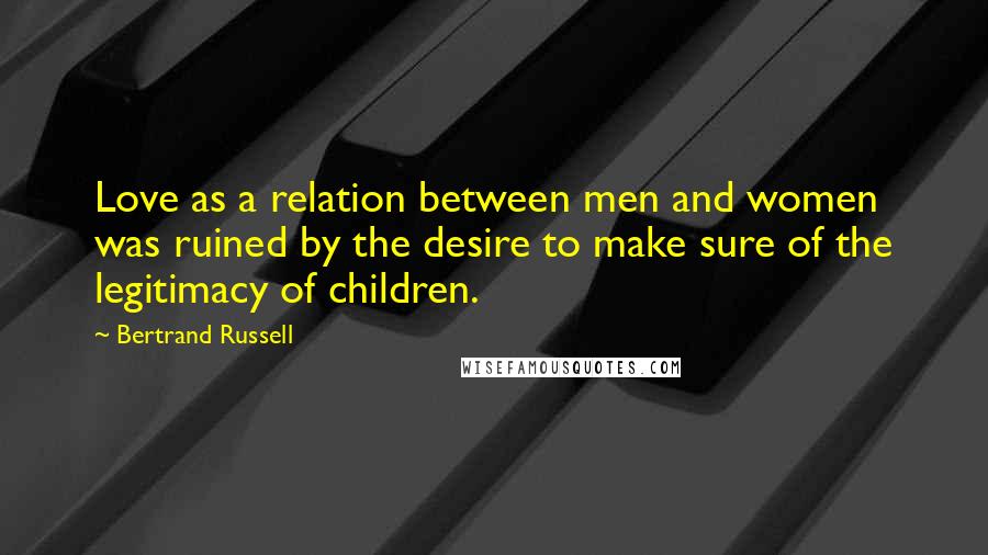 Bertrand Russell Quotes: Love as a relation between men and women was ruined by the desire to make sure of the legitimacy of children.