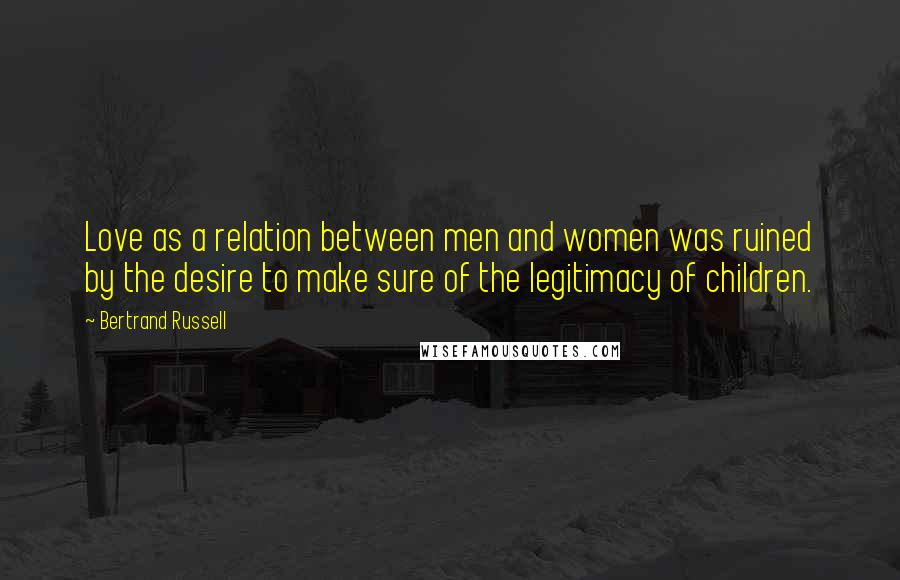 Bertrand Russell Quotes: Love as a relation between men and women was ruined by the desire to make sure of the legitimacy of children.