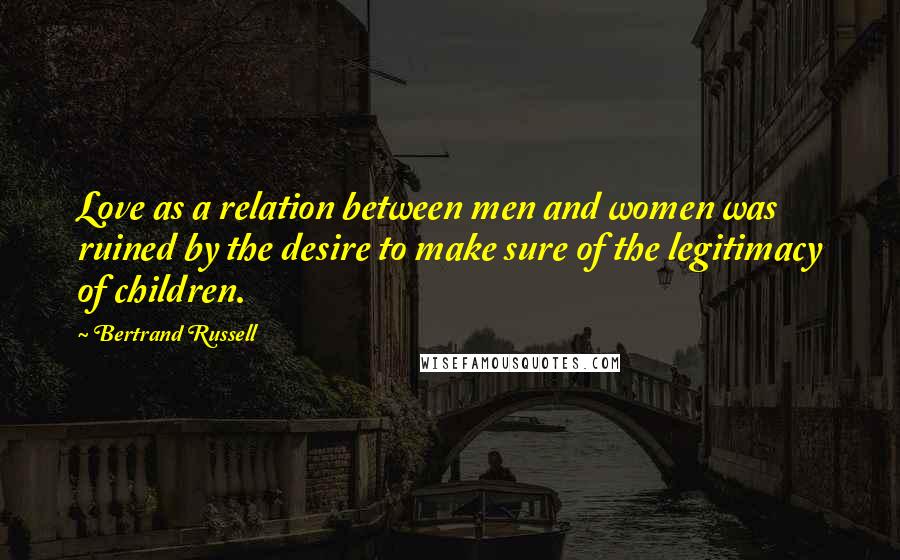 Bertrand Russell Quotes: Love as a relation between men and women was ruined by the desire to make sure of the legitimacy of children.