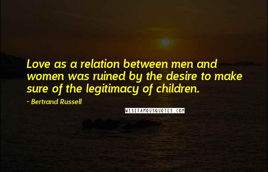 Bertrand Russell Quotes: Love as a relation between men and women was ruined by the desire to make sure of the legitimacy of children.