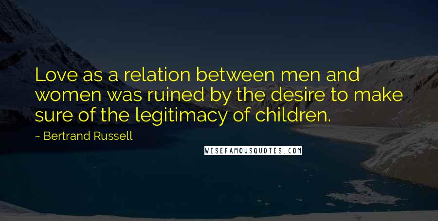 Bertrand Russell Quotes: Love as a relation between men and women was ruined by the desire to make sure of the legitimacy of children.