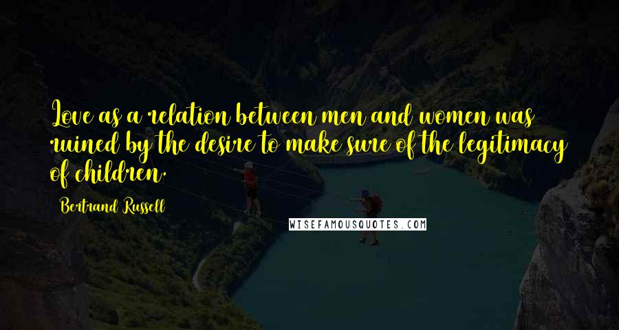 Bertrand Russell Quotes: Love as a relation between men and women was ruined by the desire to make sure of the legitimacy of children.