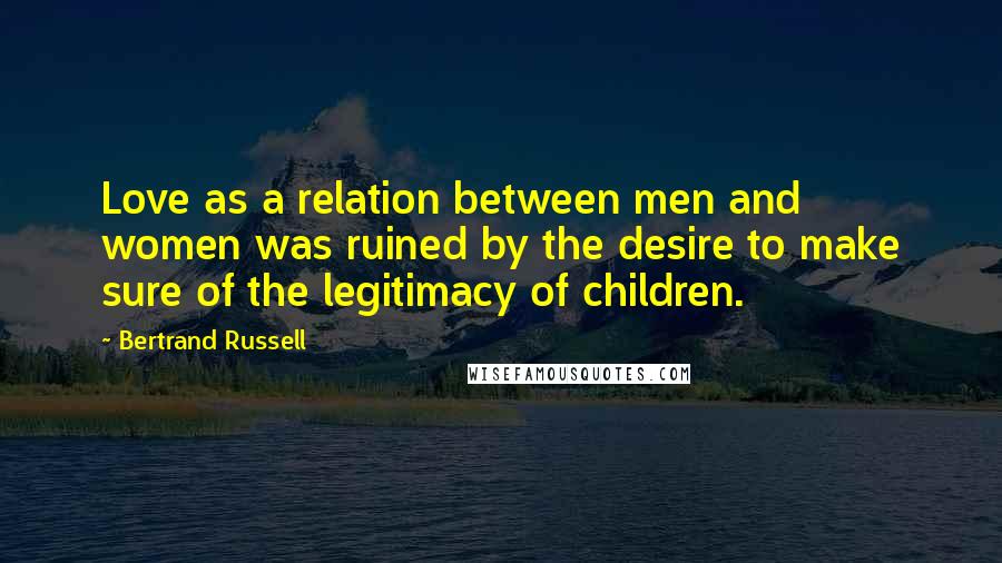 Bertrand Russell Quotes: Love as a relation between men and women was ruined by the desire to make sure of the legitimacy of children.