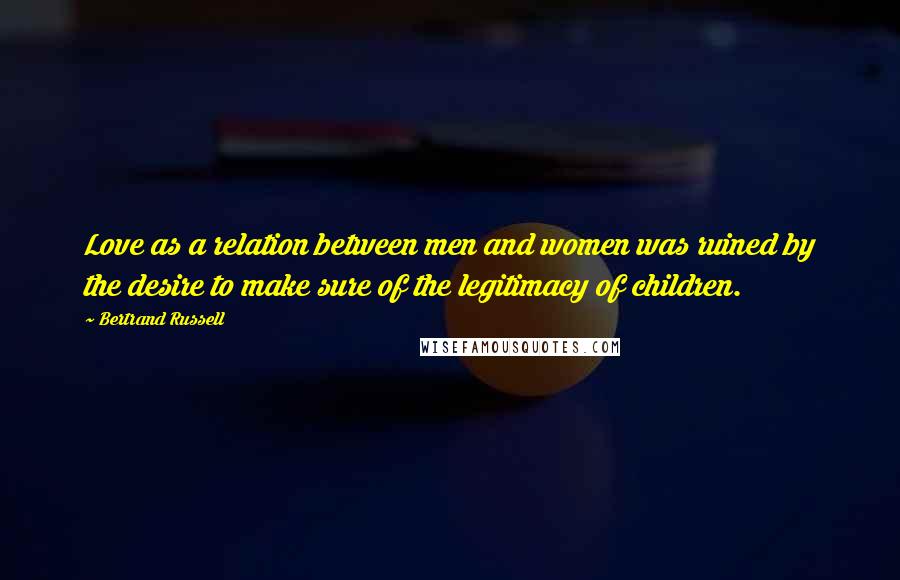 Bertrand Russell Quotes: Love as a relation between men and women was ruined by the desire to make sure of the legitimacy of children.