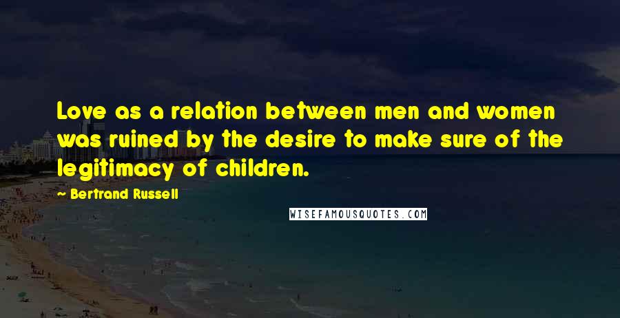 Bertrand Russell Quotes: Love as a relation between men and women was ruined by the desire to make sure of the legitimacy of children.