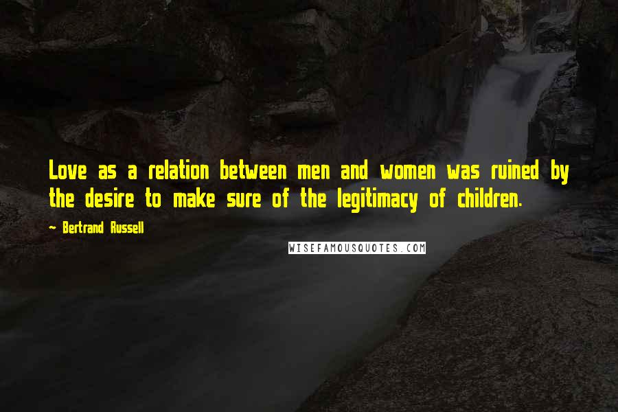 Bertrand Russell Quotes: Love as a relation between men and women was ruined by the desire to make sure of the legitimacy of children.