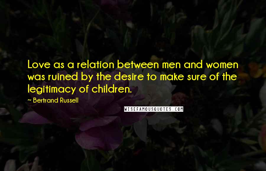 Bertrand Russell Quotes: Love as a relation between men and women was ruined by the desire to make sure of the legitimacy of children.