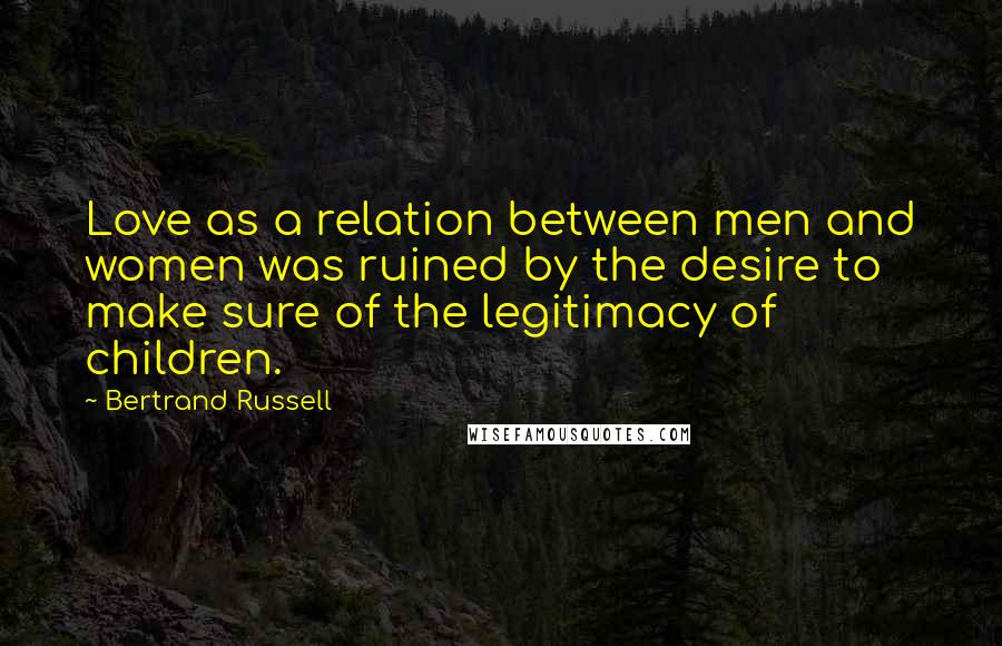 Bertrand Russell Quotes: Love as a relation between men and women was ruined by the desire to make sure of the legitimacy of children.