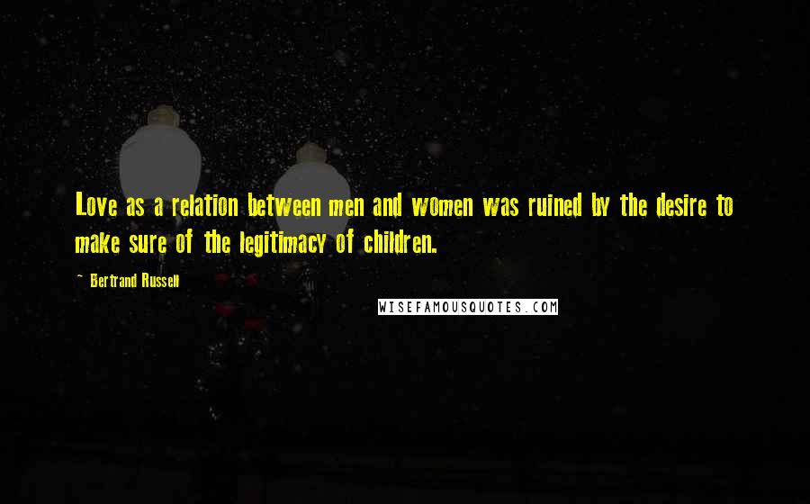 Bertrand Russell Quotes: Love as a relation between men and women was ruined by the desire to make sure of the legitimacy of children.