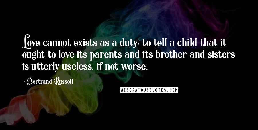 Bertrand Russell Quotes: Love cannot exists as a duty; to tell a child that it ought to love its parents and its brother and sisters is utterly useless, if not worse.