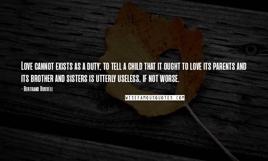 Bertrand Russell Quotes: Love cannot exists as a duty; to tell a child that it ought to love its parents and its brother and sisters is utterly useless, if not worse.