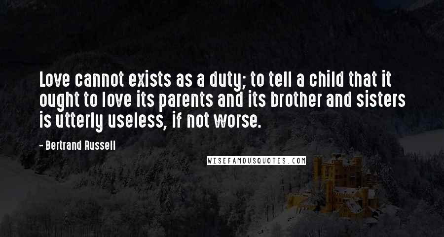 Bertrand Russell Quotes: Love cannot exists as a duty; to tell a child that it ought to love its parents and its brother and sisters is utterly useless, if not worse.