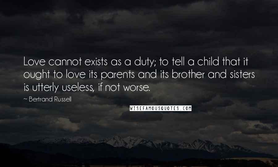 Bertrand Russell Quotes: Love cannot exists as a duty; to tell a child that it ought to love its parents and its brother and sisters is utterly useless, if not worse.