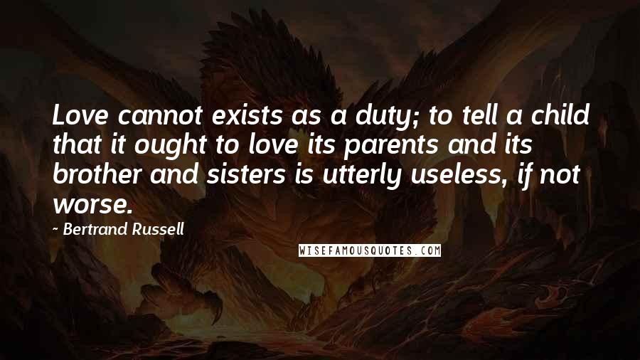 Bertrand Russell Quotes: Love cannot exists as a duty; to tell a child that it ought to love its parents and its brother and sisters is utterly useless, if not worse.