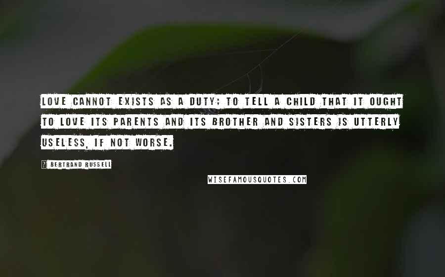 Bertrand Russell Quotes: Love cannot exists as a duty; to tell a child that it ought to love its parents and its brother and sisters is utterly useless, if not worse.