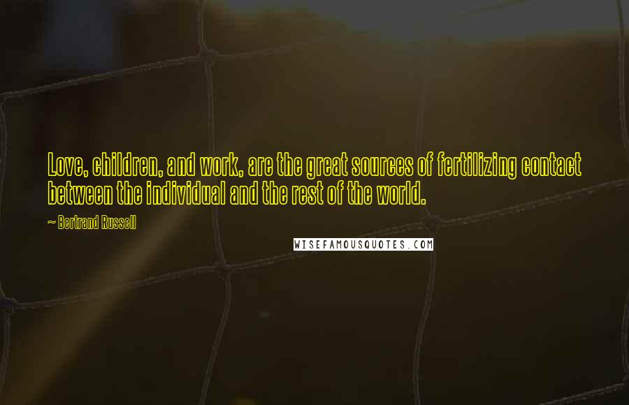 Bertrand Russell Quotes: Love, children, and work, are the great sources of fertilizing contact between the individual and the rest of the world.