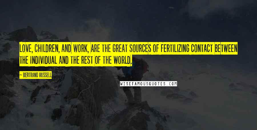 Bertrand Russell Quotes: Love, children, and work, are the great sources of fertilizing contact between the individual and the rest of the world.