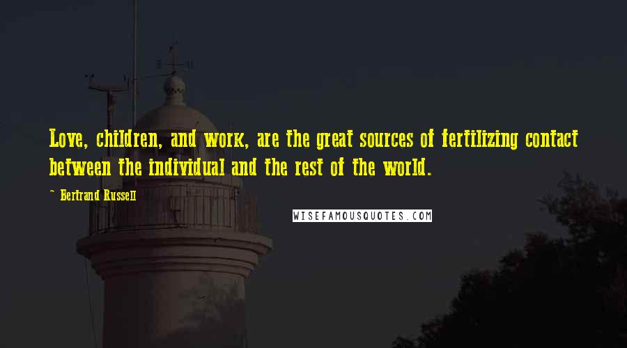 Bertrand Russell Quotes: Love, children, and work, are the great sources of fertilizing contact between the individual and the rest of the world.