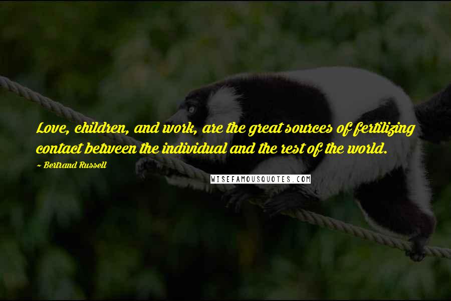 Bertrand Russell Quotes: Love, children, and work, are the great sources of fertilizing contact between the individual and the rest of the world.