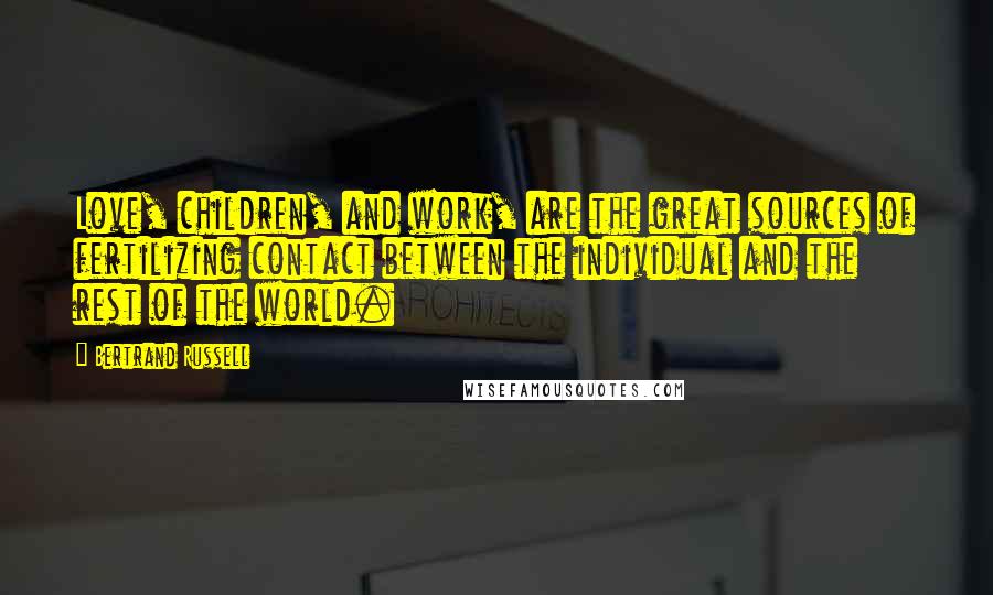 Bertrand Russell Quotes: Love, children, and work, are the great sources of fertilizing contact between the individual and the rest of the world.