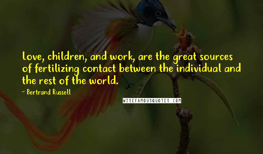 Bertrand Russell Quotes: Love, children, and work, are the great sources of fertilizing contact between the individual and the rest of the world.