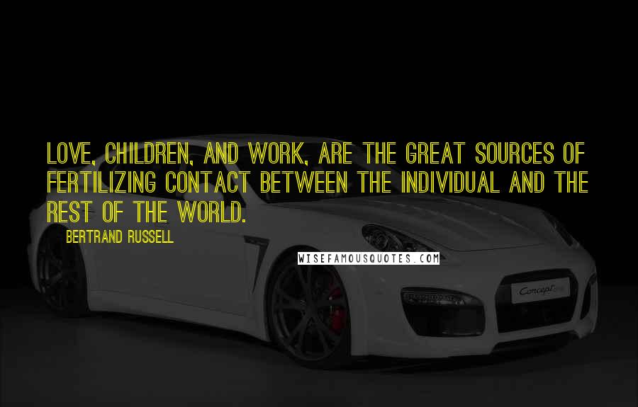 Bertrand Russell Quotes: Love, children, and work, are the great sources of fertilizing contact between the individual and the rest of the world.