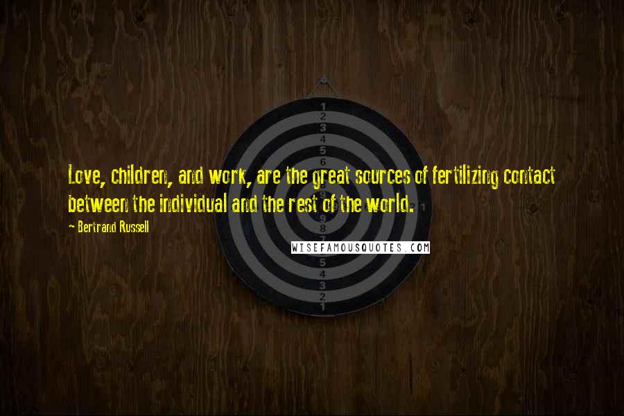 Bertrand Russell Quotes: Love, children, and work, are the great sources of fertilizing contact between the individual and the rest of the world.