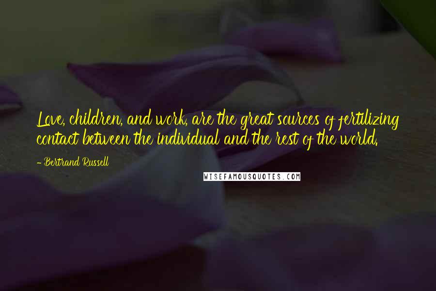 Bertrand Russell Quotes: Love, children, and work, are the great sources of fertilizing contact between the individual and the rest of the world.