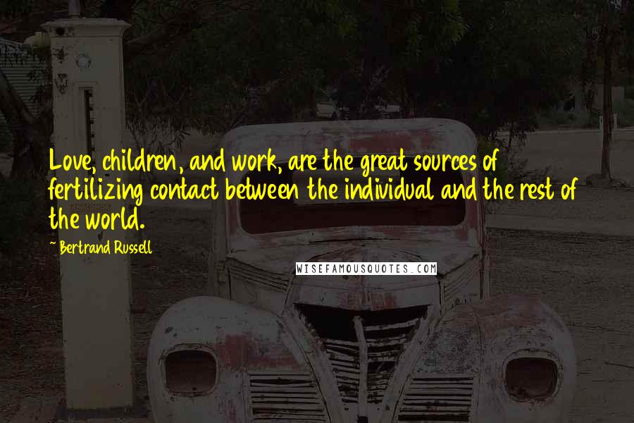 Bertrand Russell Quotes: Love, children, and work, are the great sources of fertilizing contact between the individual and the rest of the world.