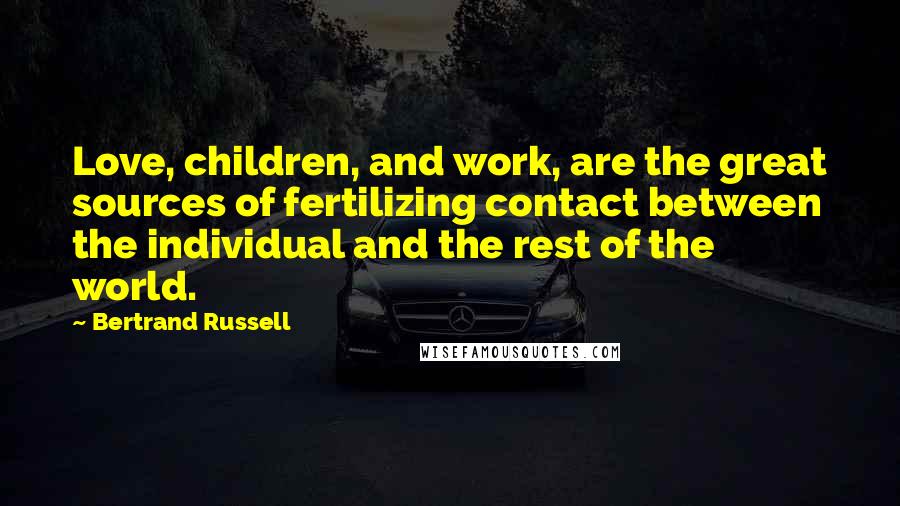 Bertrand Russell Quotes: Love, children, and work, are the great sources of fertilizing contact between the individual and the rest of the world.