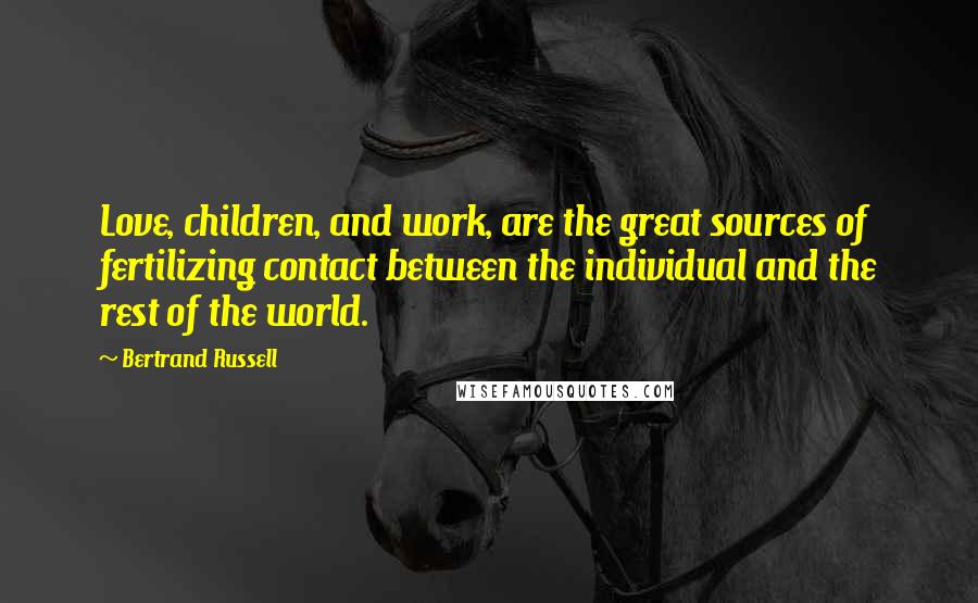 Bertrand Russell Quotes: Love, children, and work, are the great sources of fertilizing contact between the individual and the rest of the world.